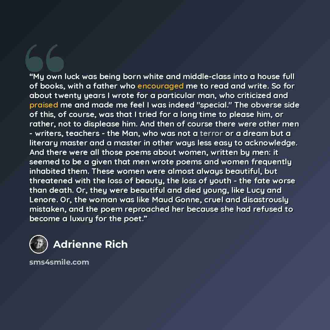 “My own luck was being born white and middle-class into a house full of books, with a father who encouraged me to read and write. So for about twenty years I wrote for a particular man, who criticized and praised me and made me feel I was indeed "special." The obverse side of this, of course, was…” quote by Adrienne Rich