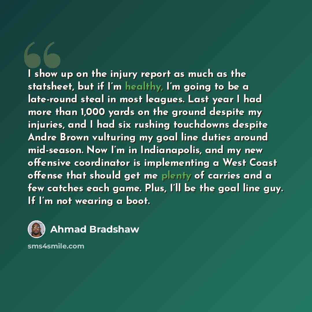 “I show up on the injury report as much as the statsheet, but if I’m healthy, I’m going to be a late-round steal in most leagues. Last year I had more than 1,000 yards on the ground despite my injuries, and I had six rushing touchdowns despite Andre Brown vulturing my goal line duties around…” quote by Ahmad Bradshaw