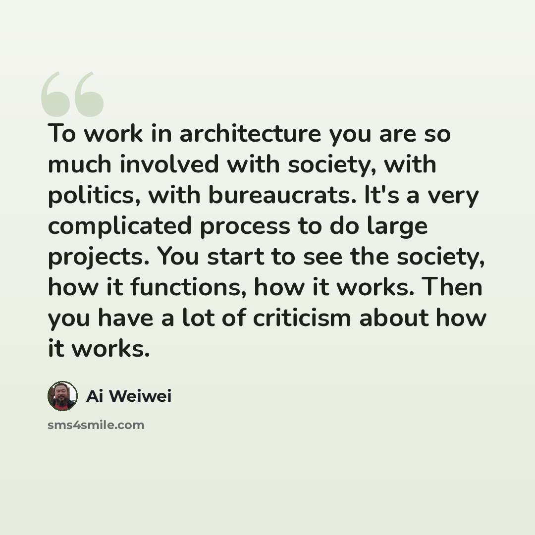 “To work in architecture you are so much involved with society, with politics, with bureaucrats. It's a very complicated process to do large projects. You start to see the society, how it functions, how it works. Then you have a lot of criticism about how it works.” quote by Ai Weiwei