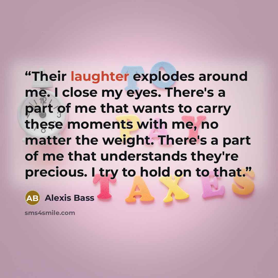 “Their laughter explodes around me. I close my eyes. There's a part of me that wants to carry these moments with me, no matter the weight. There's a part of me that understands they're precious. I try to hold on to that.” quote by Alexis Bass