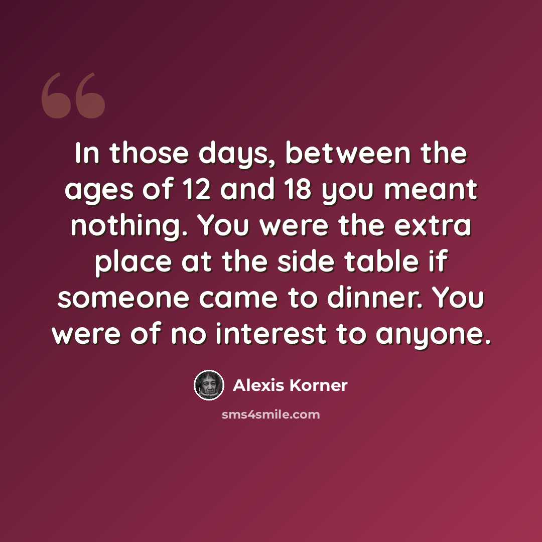 “In those days, between the ages of 12 and 18 you meant nothing. You were the extra place at the side table if someone came to dinner. You were of no interest to anyone.” quote by Alexis Korner