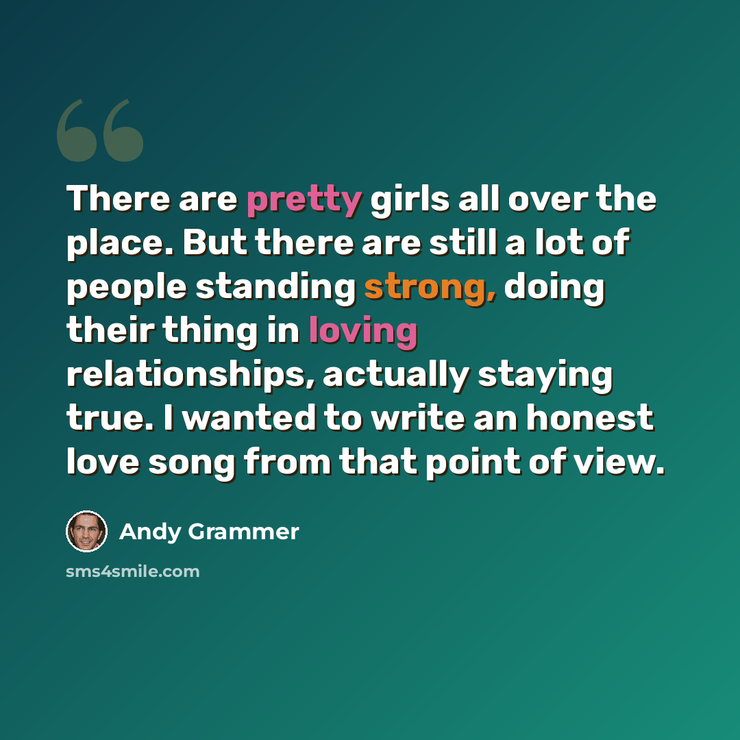 “There are pretty girls all over the place. But there are still a lot of people standing strong, doing their thing in loving relationships, actually staying true. I wanted to write an honest love song from that point of view.” quote by Andy Grammer