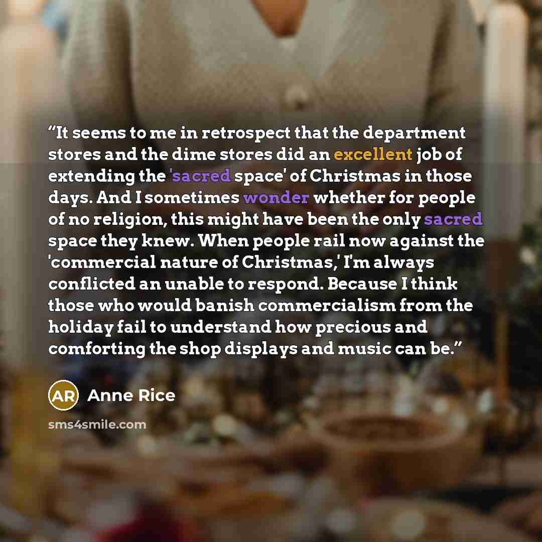 “It seems to me in retrospect that the department stores and the dime stores did an excellent job of extending the 'sacred space' of Christmas in those days. And I sometimes wonder whether for people of no religion, this might have been the only sacred space they knew. When people rail now against…” quote by Anne Rice