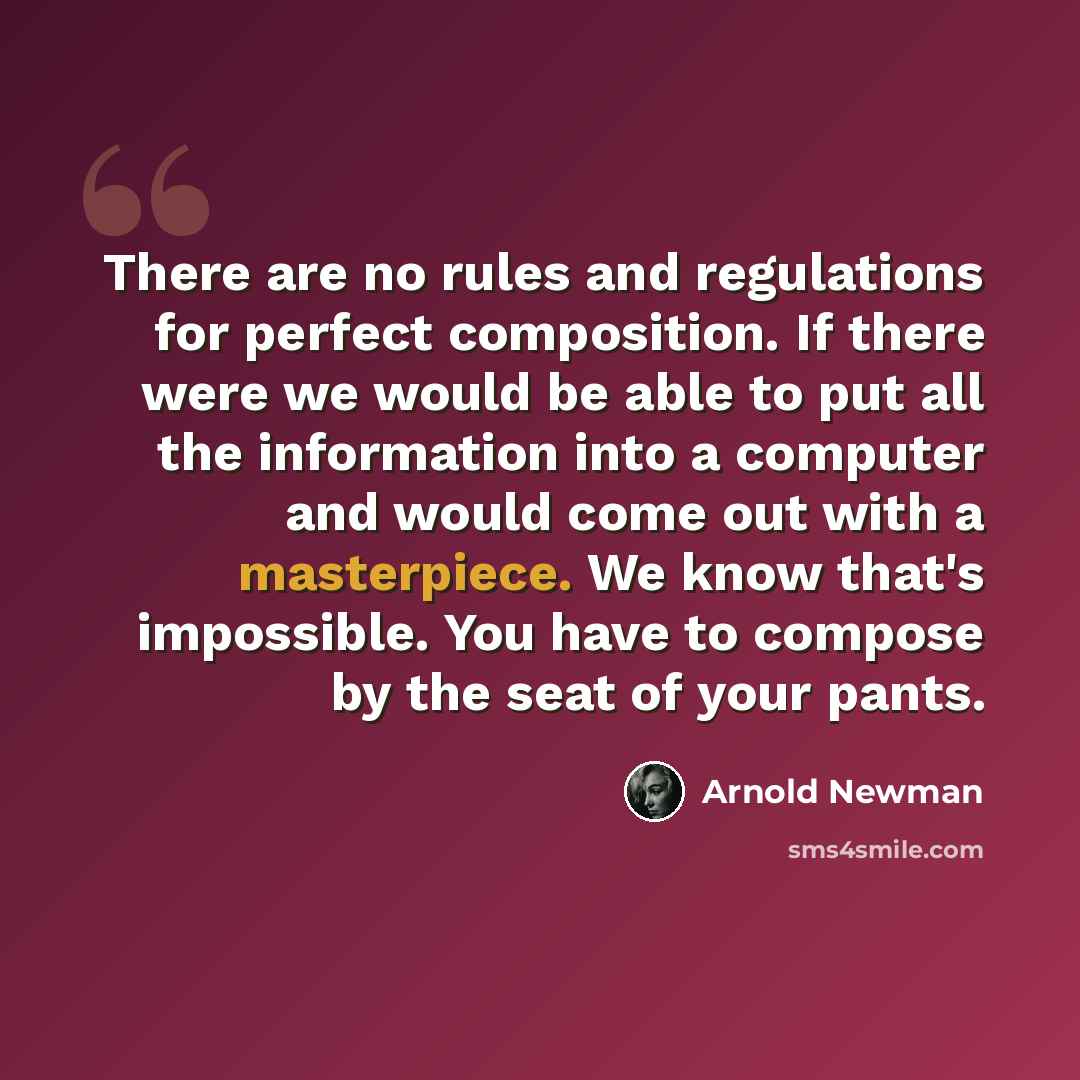 “There are no rules and regulations for perfect composition. If there were we would be able to put all the information into a computer and would come out with a masterpiece. We know that's impossible. You have to compose by the seat of your pants.” quote by Arnold Newman