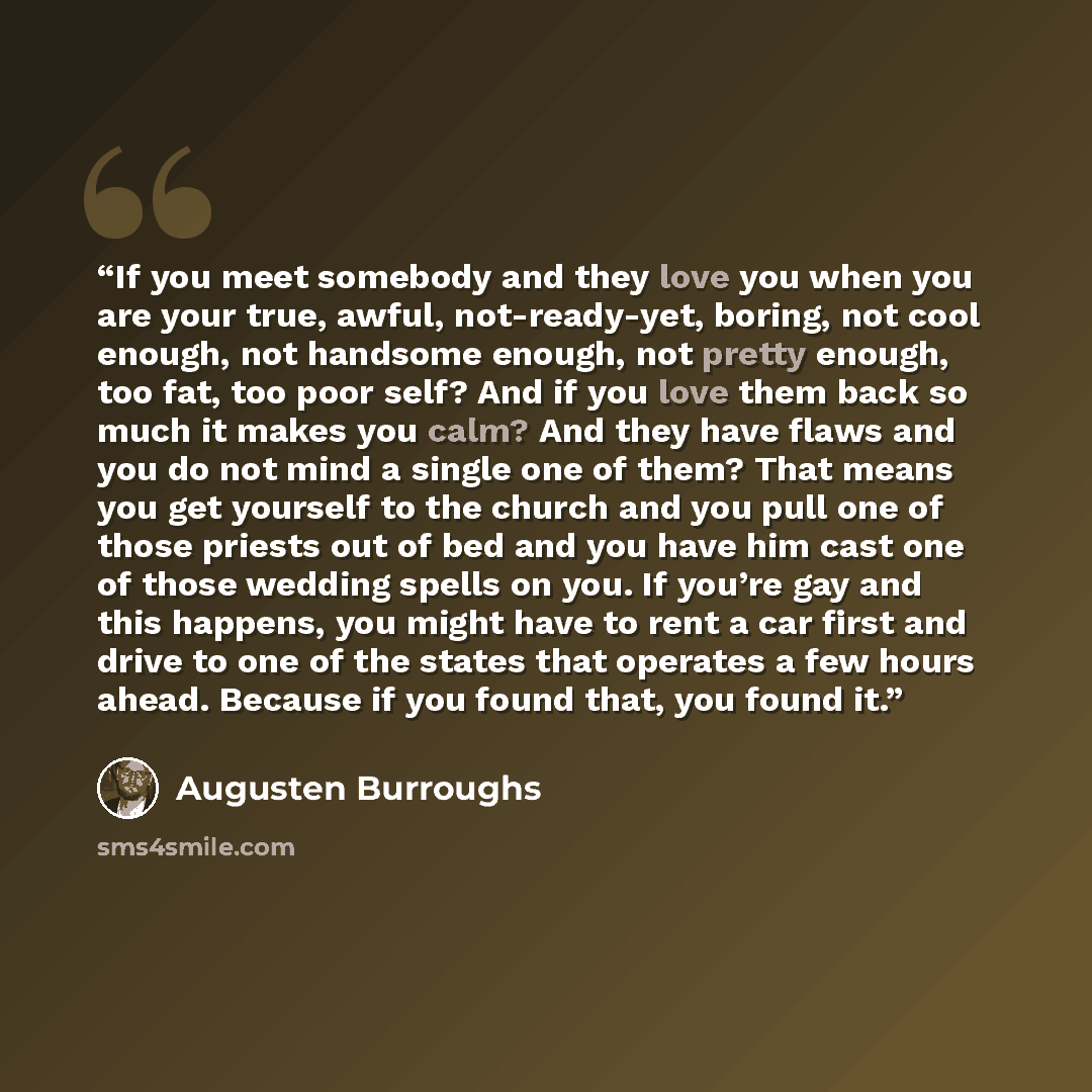 “If you meet somebody and they love you when you are your true, awful, not-ready-yet, boring, not cool enough, not handsome enough, not pretty enough, too fat, too poor self? And if you love them back so much it makes you calm? And they have flaws and you do not mind a single one of them? That…” quote by Augusten Burroughs