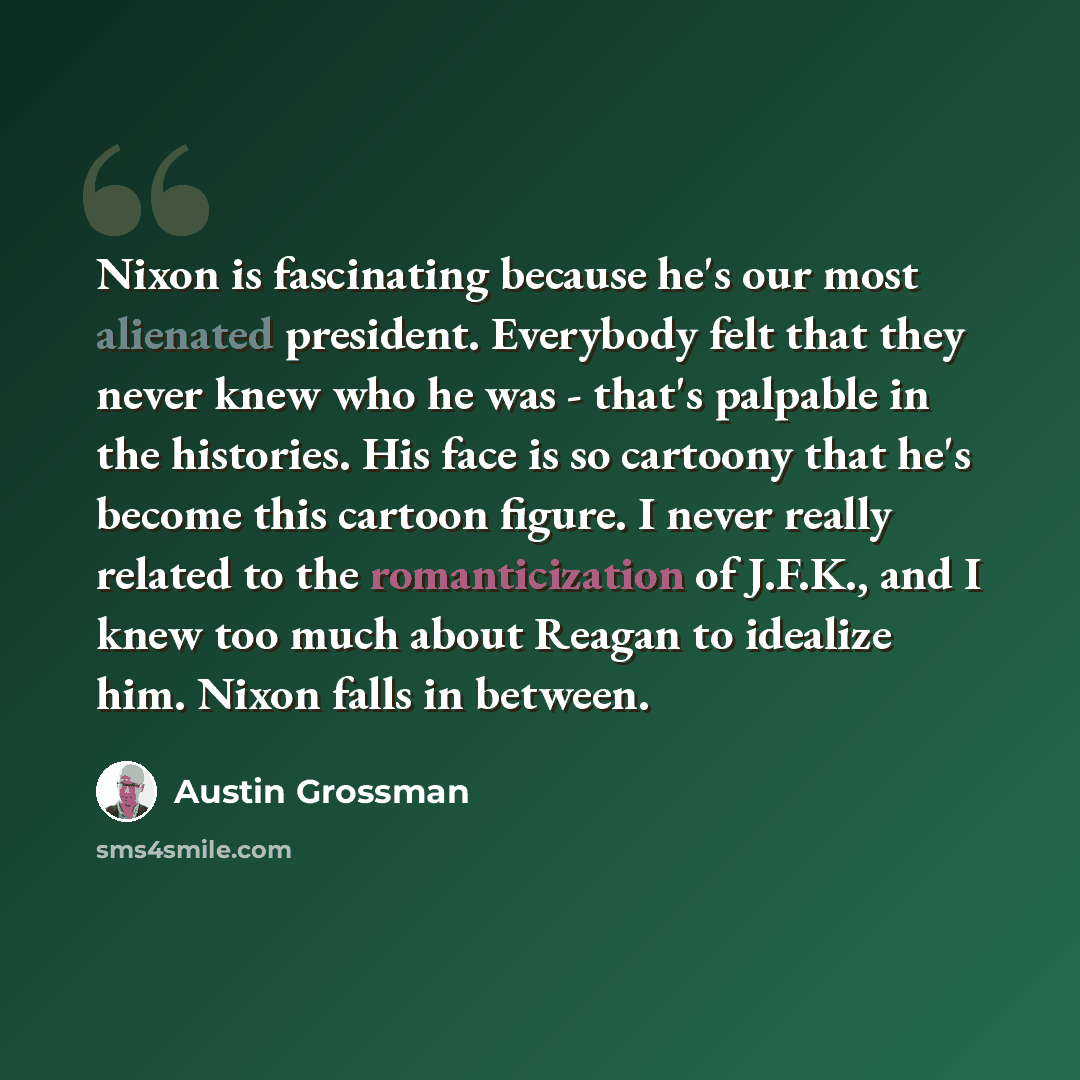 “Nixon is fascinating because he's our most alienated president. Everybody felt that they never knew who he was - that's palpable in the histories. His face is so cartoony that he's become this cartoon figure. I never really related to the romanticization of J.F.K., and I knew too much about Reagan…” quote by Austin Grossman