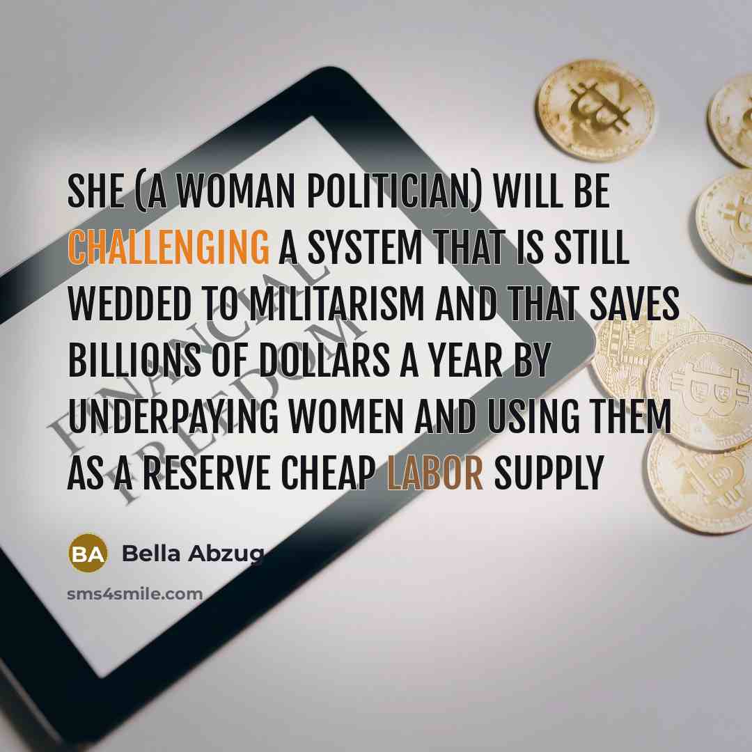 “She (a woman politician) will be challenging a system that is still wedded to militarism and that saves billions of dollars a year by underpaying women and using them as a reserve cheap labor supply” quote by Bella Abzug