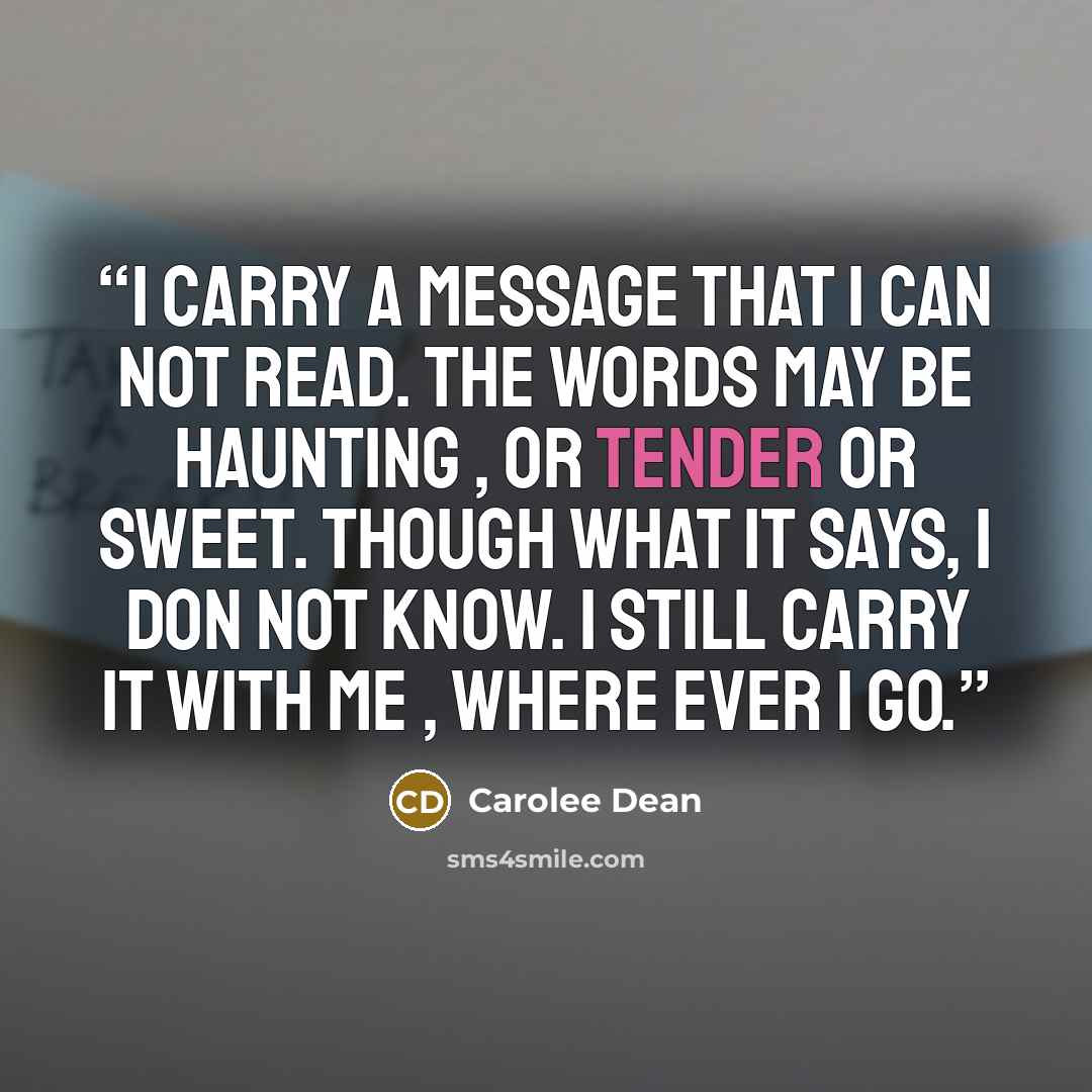 “i carry a message that i can not read. the words may be haunting , or tender or sweet. though what it says, i don not know. i still carry it with me , where ever i go.” quote by Carolee Dean