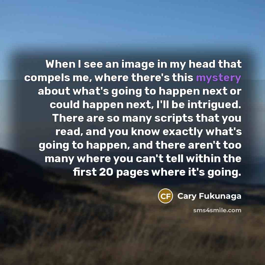 “When I see an image in my head that compels me, where there's this mystery about what's going to happen next or could happen next, I'll be intrigued. There are so many scripts that you read, and you know exactly what's going to happen, and there aren't too many where you can't tell within the…” quote by Cary Fukunaga