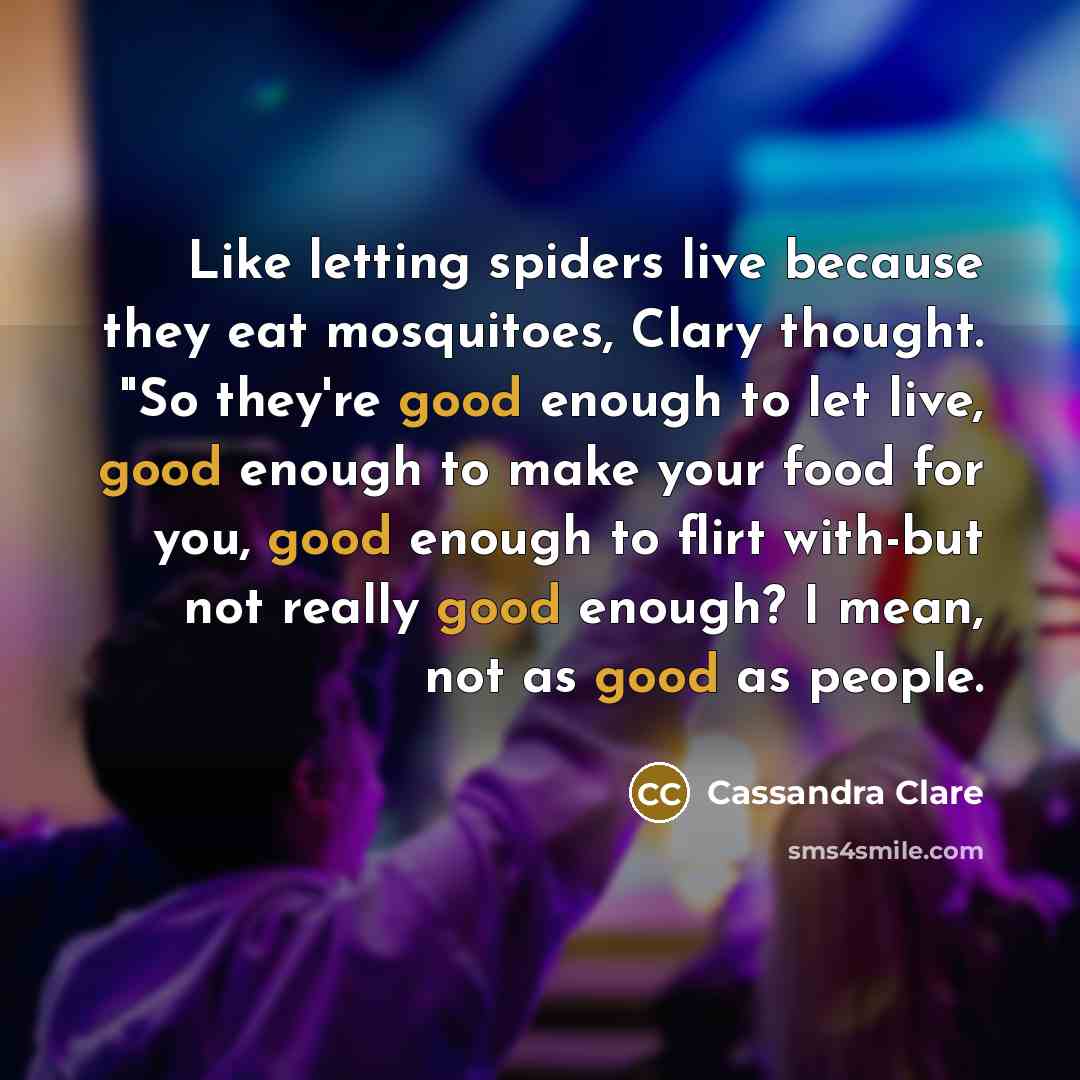 “Like letting spiders live because they eat mosquitoes, Clary thought. "So they're good enough to let live, good enough to make your food for you, good enough to flirt with-but not really good enough? I mean, not as good as people.” quote by Cassandra Clare