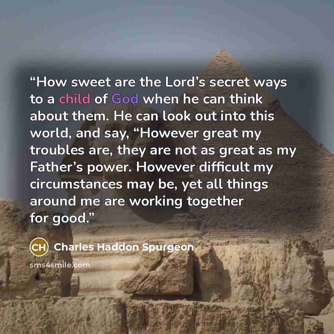“How sweet are the Lord’s secret ways to a child of God when he can think about them. He can look out into this world, and say, “However great my troubles are, they are not as great as my Father’s power. However difficult my circumstances may be, yet all things around me are working together for…” quote by Charles Haddon Spurgeon