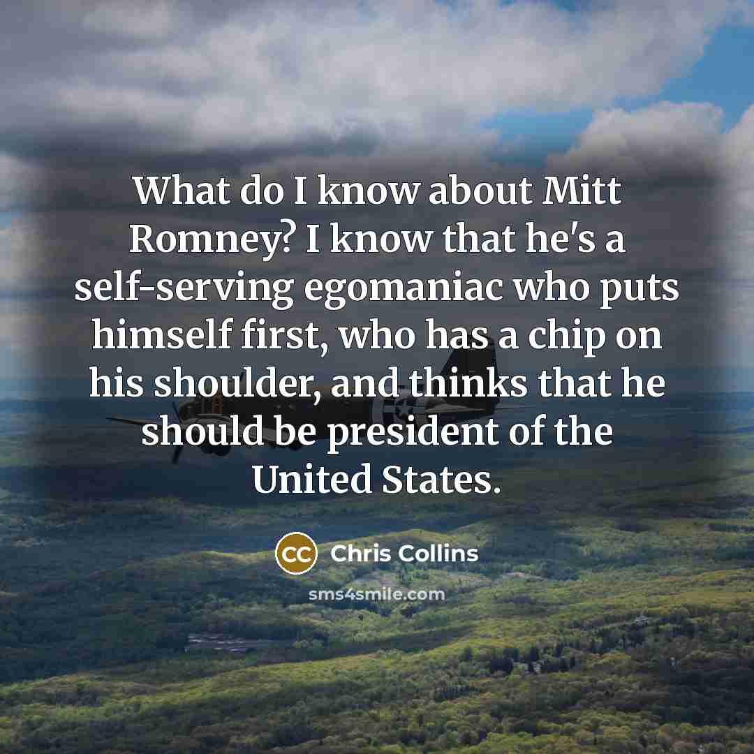 “What do I know about Mitt Romney? I know that he's a self-serving egomaniac who puts himself first, who has a chip on his shoulder, and thinks that he should be president of the United States.” quote by Chris Collins