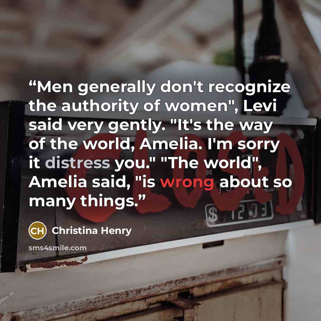 “Men generally don't recognize the authority of women", Levi said very gently. "It's the way of the world, Amelia. I'm sorry it distress you." "The world", Amelia said, "is wrong about so many things.” quote by Christina Henry