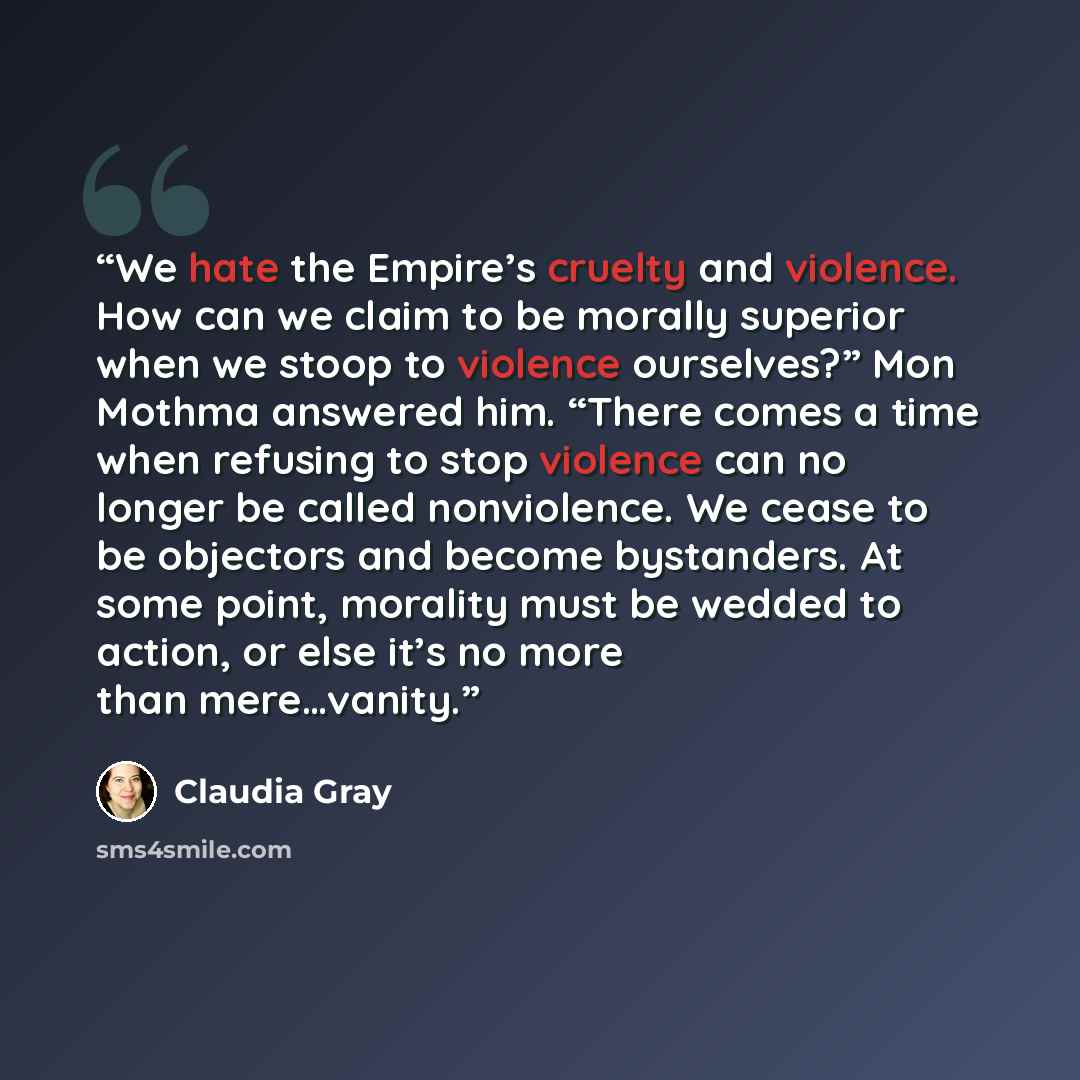 “We hate the Empire’s cruelty and violence. How can we claim to be morally superior when we stoop to violence ourselves?” Mon Mothma answered him. “There comes a time when refusing to stop violence can no longer be called nonviolence. We cease to be objectors and become bystanders. At some point…” quote by Claudia Gray