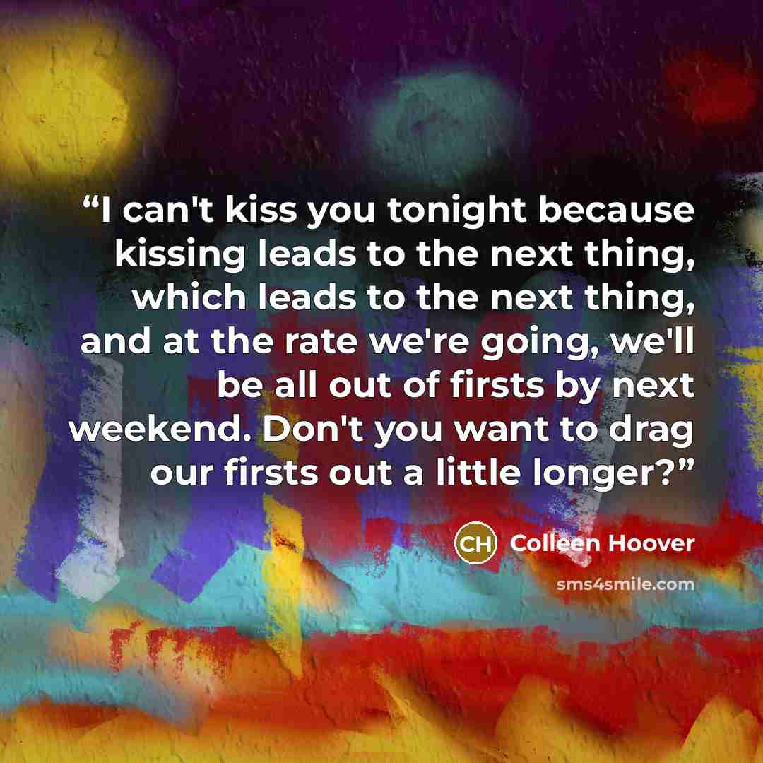 “I can't kiss you tonight because kissing leads to the next thing, which leads to the next thing, and at the rate we're going, we'll be all out of firsts by next weekend. Don't you want to drag our firsts out a little longer?” quote by Colleen Hoover