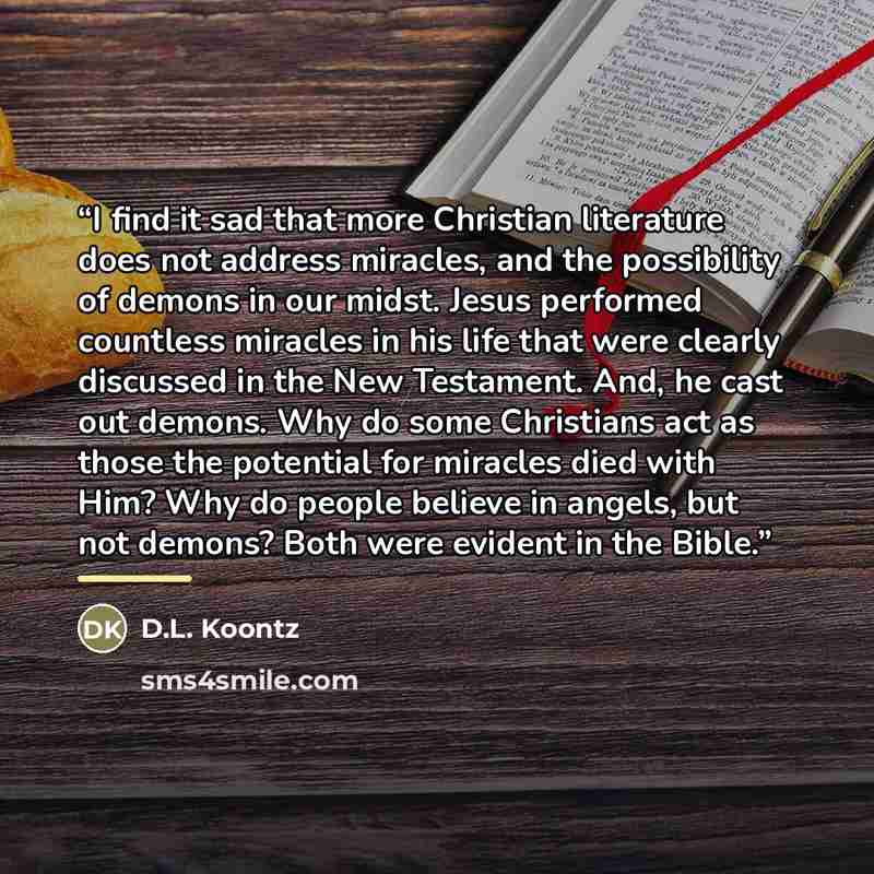 “I find it sad that more Christian literature does not address miracles, and the possibility of demons in our midst. Jesus performed countless miracles in his life that were clearly discussed in the New Testament. And, he cast out demons. Why do some Christians act as those the potential for…” quote by D.L. Koontz