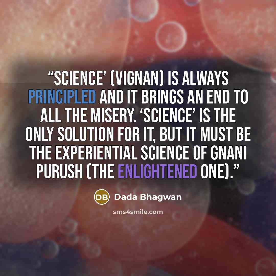 “Science’ (vignan) is always principled and it brings an end to all the misery. ‘Science’ is the only solution for it, but it must be the experiential science of Gnani Purush (the enlightened one).” quote by Dada Bhagwan