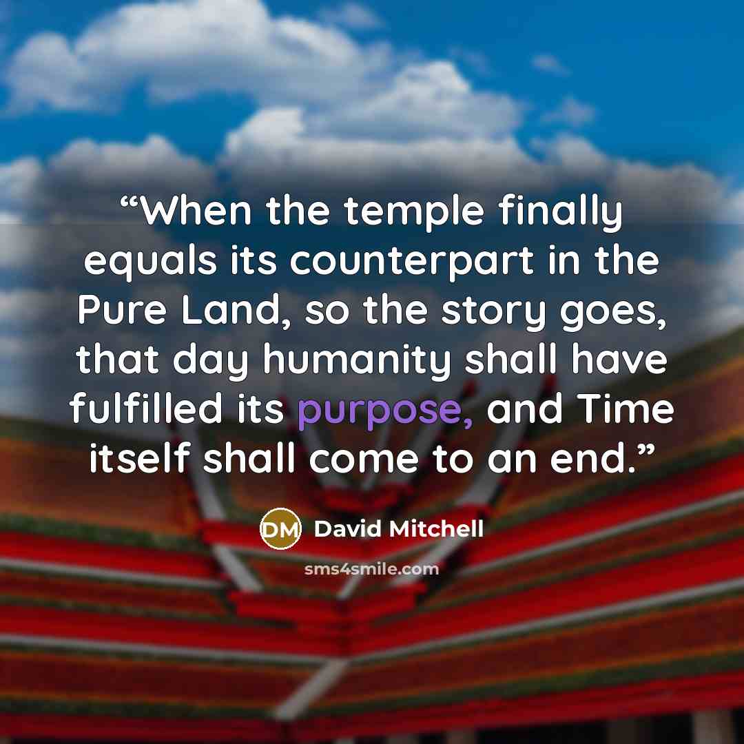 “When the temple finally equals its counterpart in the Pure Land, so the story goes, that day humanity shall have fulfilled its purpose, and Time itself shall come to an end.” quote by David Mitchell