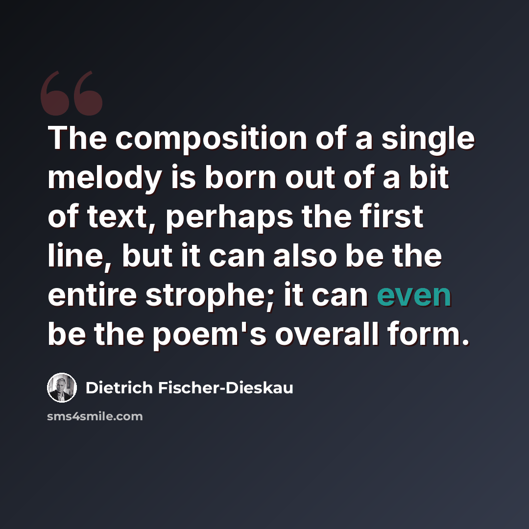 “The composition of a single melody is born out of a bit of text, perhaps the first line, but it can also be the entire strophe; it can even be the poem's overall form.” quote by Dietrich Fischer-Dieskau