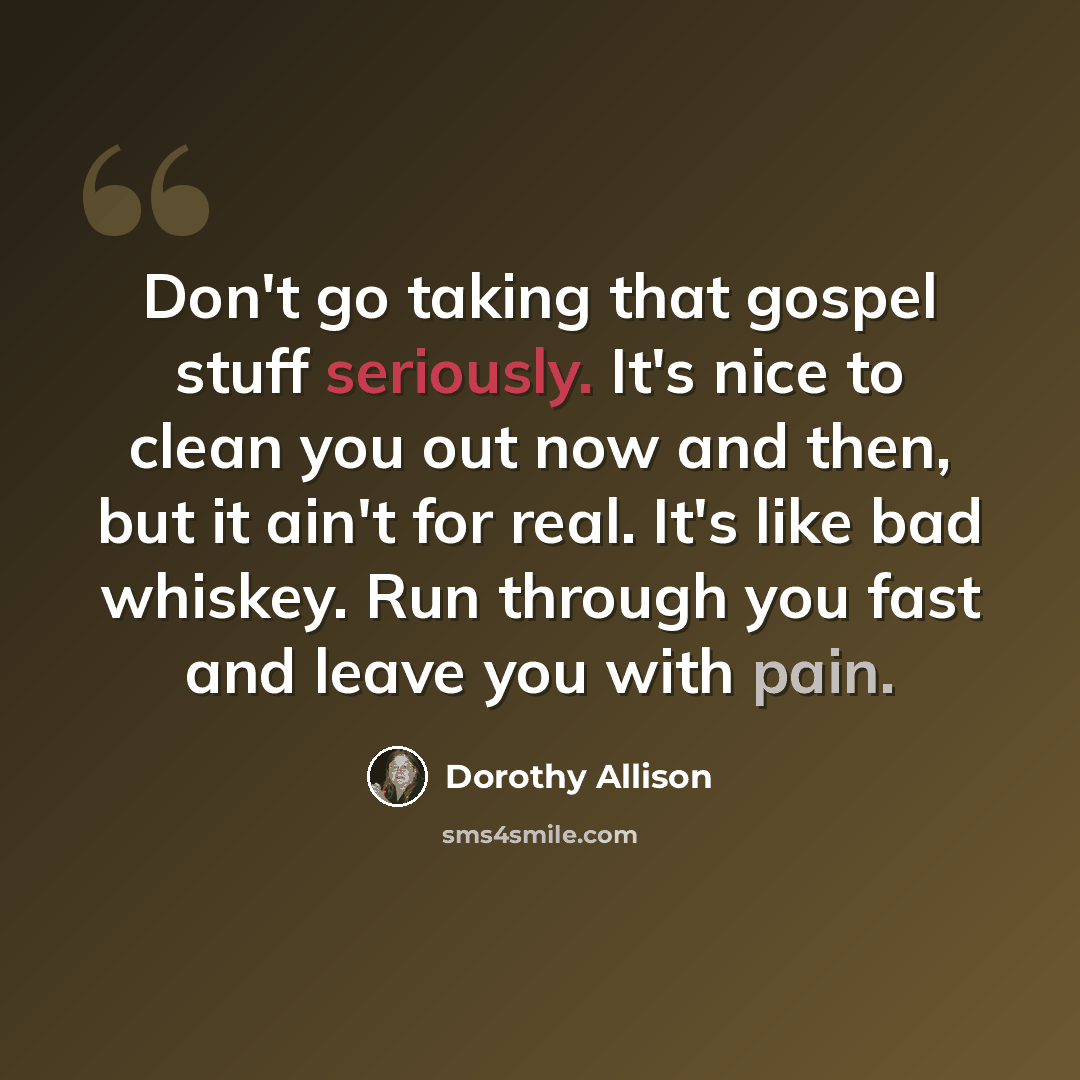 “Don't go taking that gospel stuff seriously. It's nice to clean you out now and then, but it ain't for real. It's like bad whiskey. Run through you fast and leave you with pain.” quote by Dorothy Allison