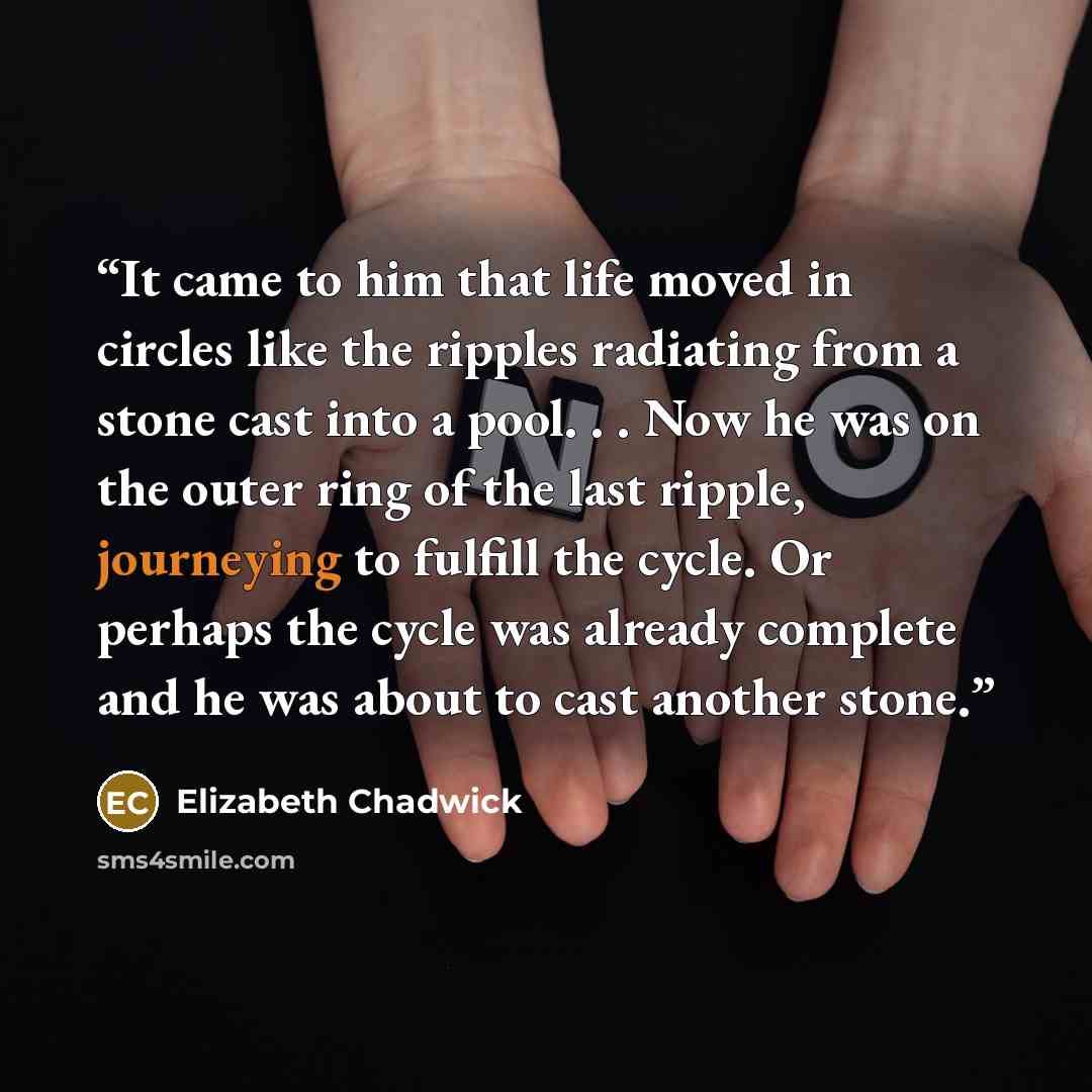 “It came to him that life moved in circles like the ripples radiating from a stone cast into a pool. . . Now he was on the outer ring of the last ripple, journeying to fulfill the cycle. Or perhaps the cycle was already complete and he was about to cast another stone.” quote by Elizabeth Chadwick