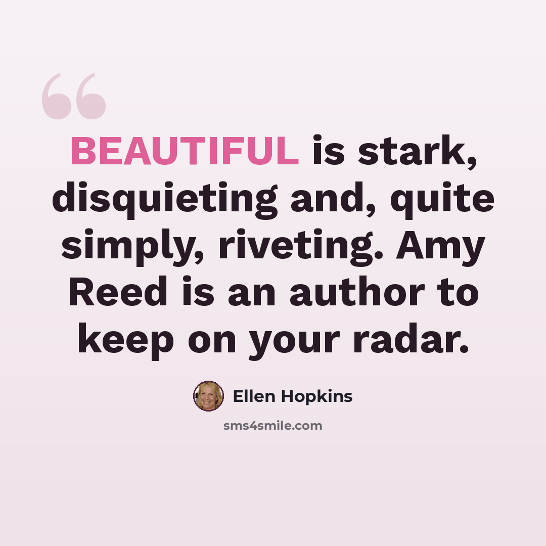 “BEAUTIFUL is stark, disquieting and, quite simply, riveting. Amy Reed is an author to keep on your radar.” quote by Ellen Hopkins