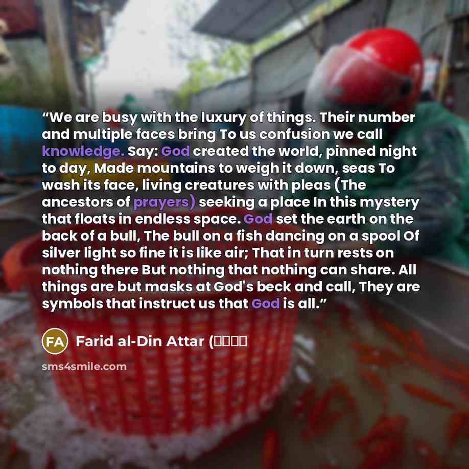 “We are busy with the luxury of things. Their number and multiple faces bring To us confusion we call knowledge. Say: God created the world, pinned night to day, Made mountains to weigh it down, seas To wash its face, living creatures with pleas (The ancestors of prayers) seeking a place In this…” quote by Farid al-Din Attar (عطار