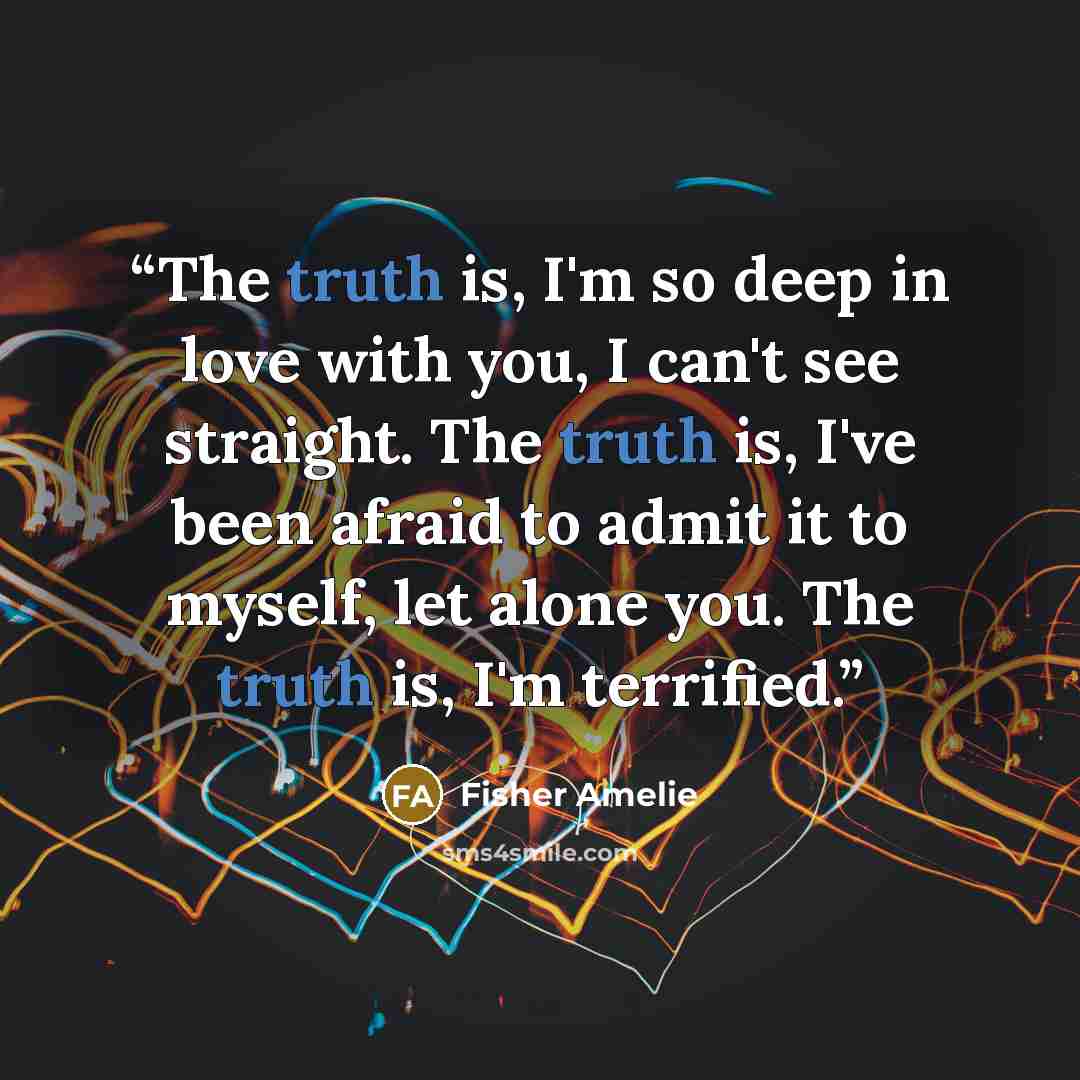 “The truth is, I'm so deep in love with you, I can't see straight. The truth is, I've been afraid to admit it to myself, let alone you. The truth is, I'm terrified.” quote by Fisher Amelie