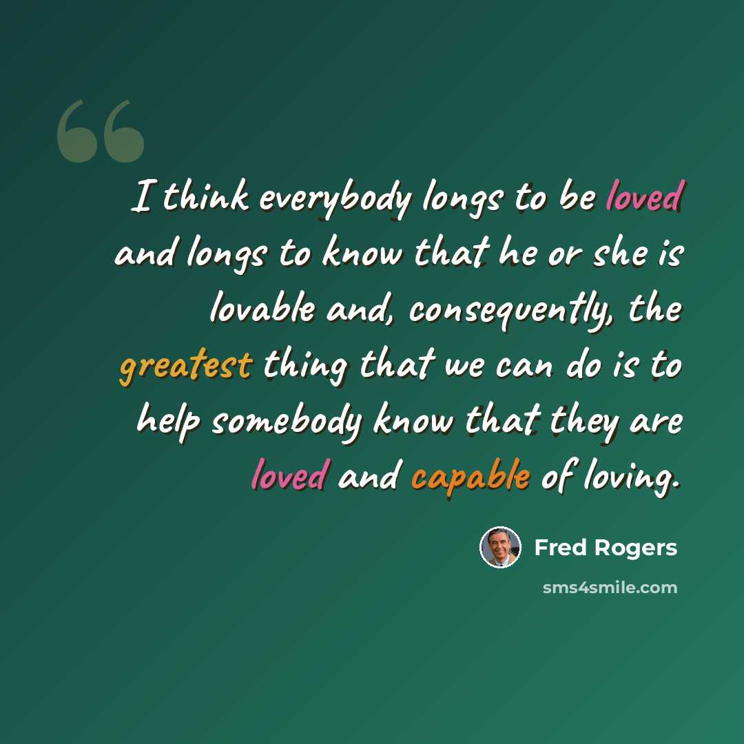 “I think everybody longs to be loved and longs to know that he or she is lovable and, consequently, the greatest thing that we can do is to help somebody know that they are loved and capable of loving.” quote by Fred Rogers
