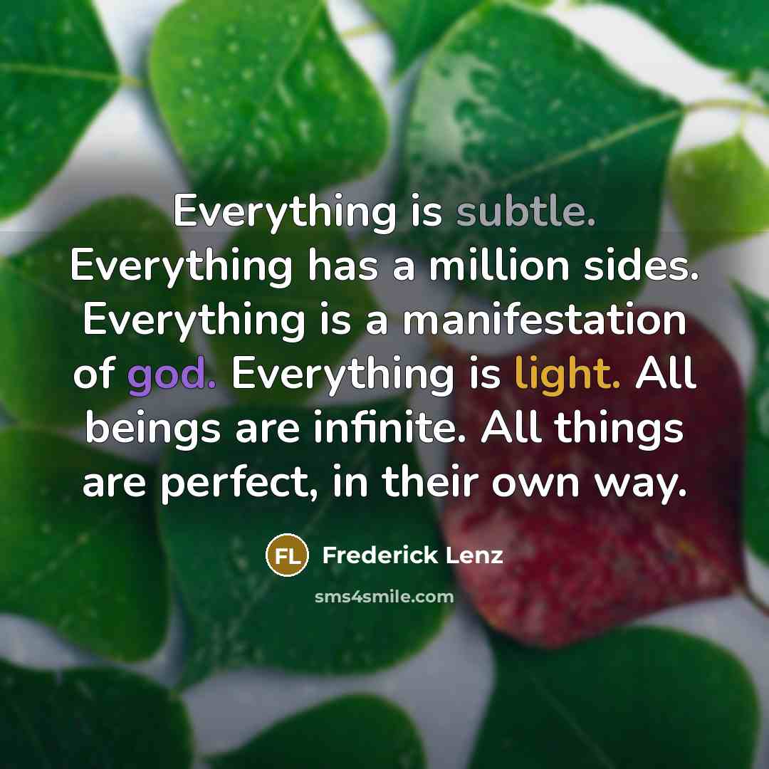 “Everything is subtle. Everything has a million sides. Everything is a manifestation of god. Everything is light. All beings are infinite. All things are perfect, in their own way.” quote by Frederick Lenz
