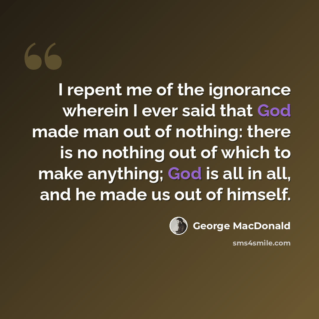 “I repent me of the ignorance wherein I ever said that God made man out of nothing: there is no nothing out of which to make anything; God is all in all, and he made us out of himself.” quote by George MacDonald