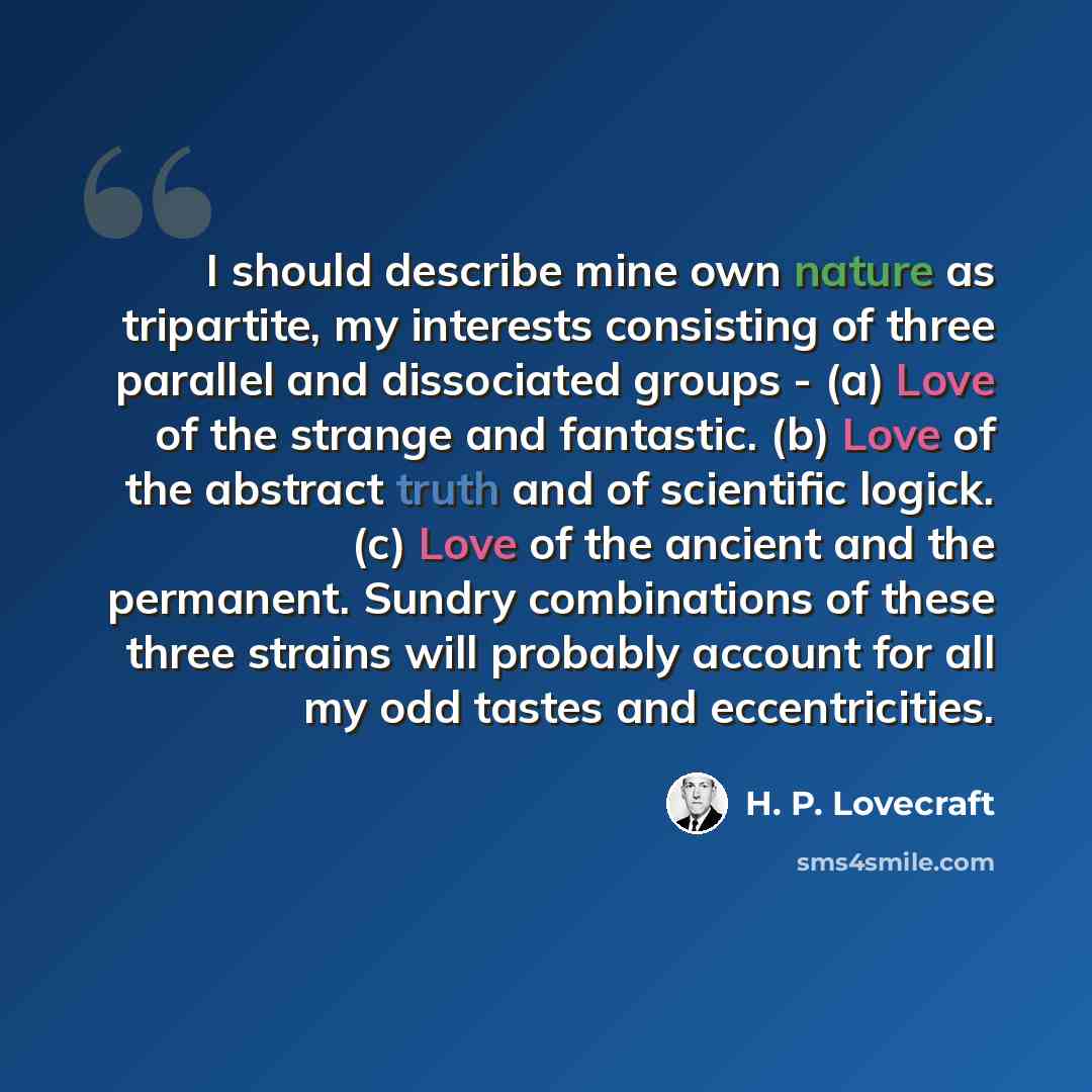 “I should describe mine own nature as tripartite, my interests consisting of three parallel and dissociated groups - (a) Love of the strange and fantastic. (b) Love of the abstract truth and of scientific logick. (c) Love of the ancient and the permanent. Sundry combinations of these three strains…” quote by H. P. Lovecraft