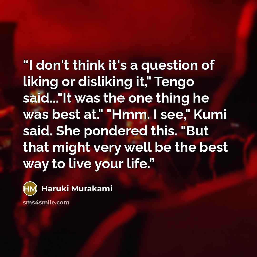 “I don't think it's a question of liking or disliking it," Tengo said..."It was the one thing he was best at." "Hmm. I see," Kumi said. She pondered this. "But that might very well be the best way to live your life.” quote by Haruki Murakami