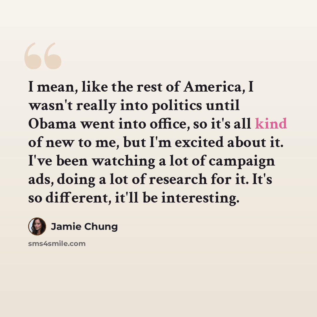 “I mean, like the rest of America, I wasn't really into politics until Obama went into office, so it's all kind of new to me, but I'm excited about it. I've been watching a lot of campaign ads, doing a lot of research for it. It's so different, it'll be interesting.” quote by Jamie Chung