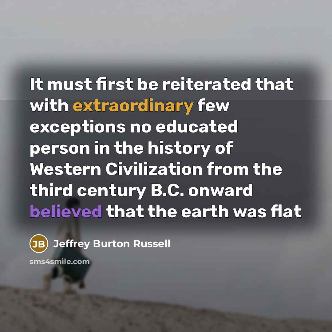 “It must first be reiterated that with extraordinary few exceptions no educated person in the history of Western Civilization from the third century B.C. onward believed that the earth was flat” quote by Jeffrey Burton Russell