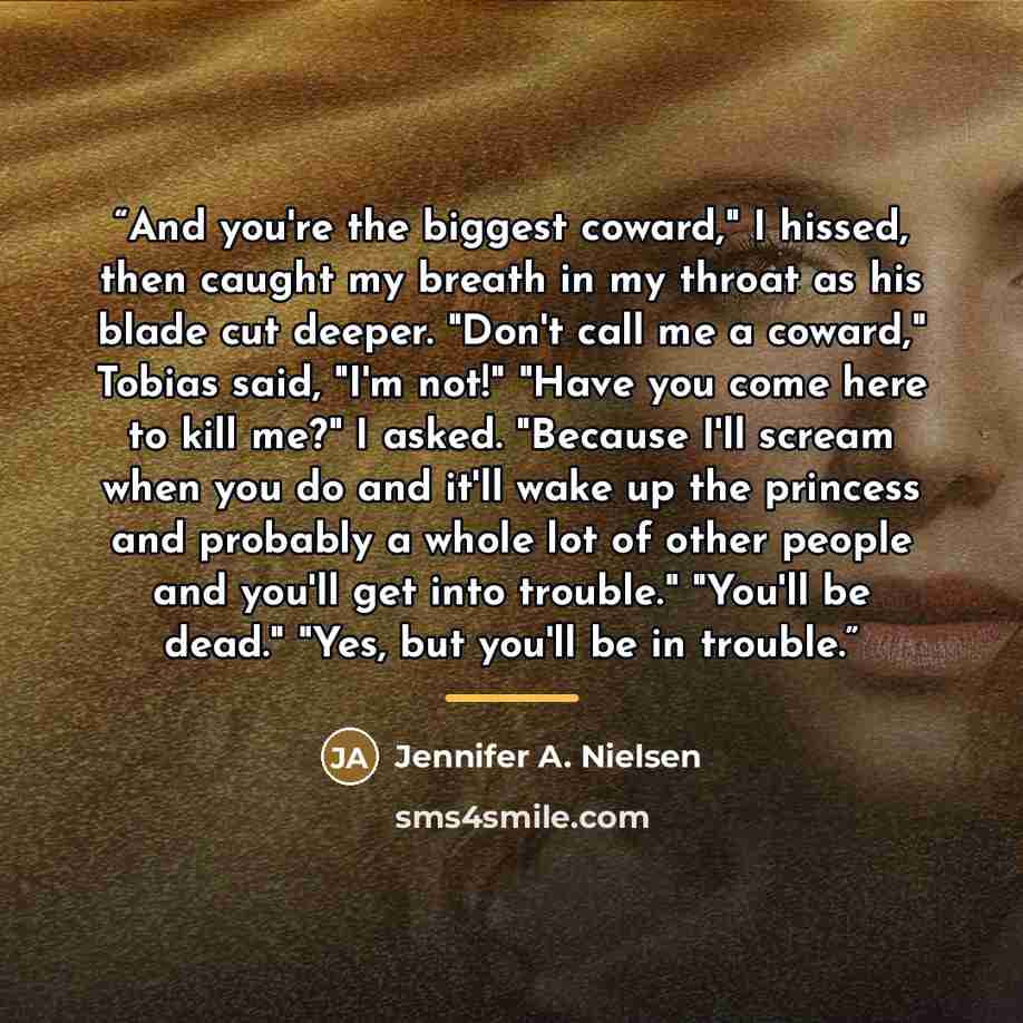 “And you're the biggest coward," I hissed, then caught my breath in my throat as his blade cut deeper. "Don't call me a coward," Tobias said, "I'm not!" "Have you come here to kill me?" I asked. "Because I'll scream when you do and it'll wake up the princess and probably a whole lot of other people…” quote by Jennifer A. Nielsen