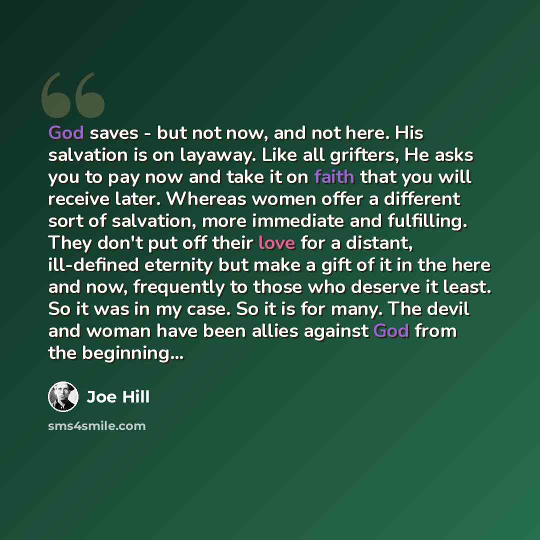 “God saves - but not now, and not here. His salvation is on layaway. Like all grifters, He asks you to pay now and take it on faith that you will receive later. Whereas women offer a different sort of salvation, more immediate and fulfilling. They don't put off their love for a distant, ill-defined…” quote by Joe Hill
