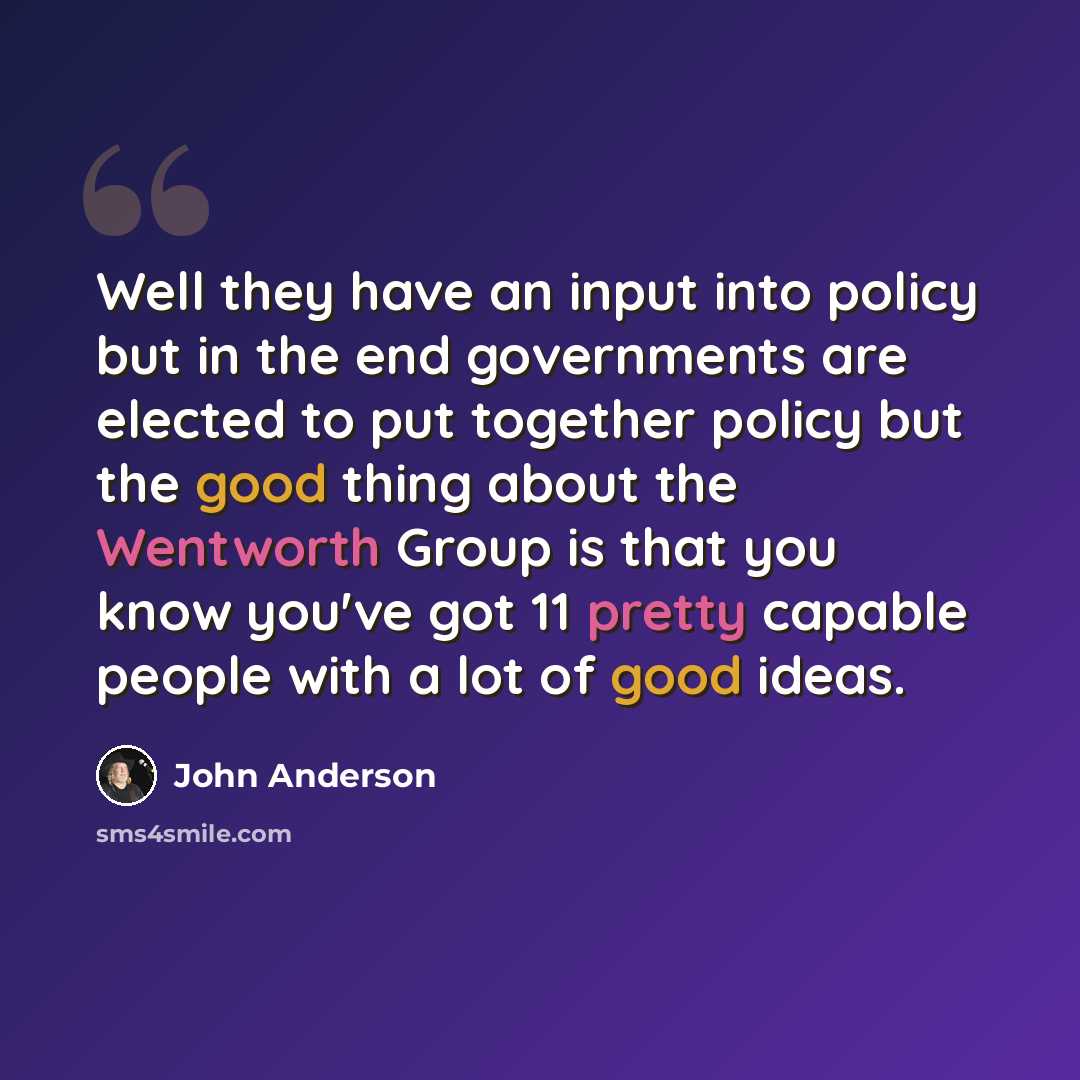 “Well they have an input into policy but in the end governments are elected to put together policy but the good thing about the Wentworth Group is that you know you've got 11 pretty capable people with a lot of good ideas.” quote by John Anderson