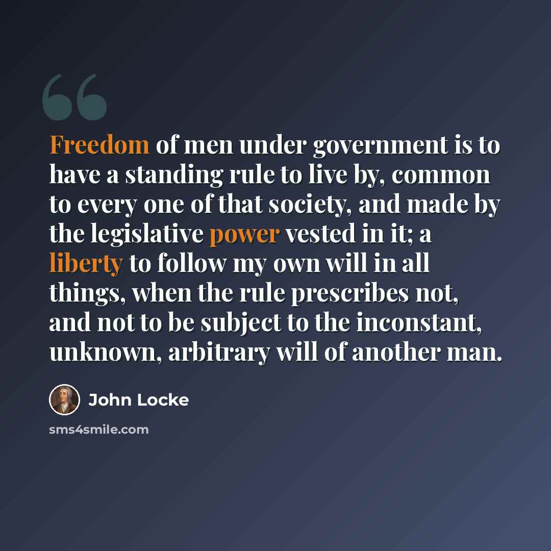 “Freedom of men under government is to have a standing rule to live by, common to every one of that society, and made by the legislative power vested in it; a liberty to follow my own will in all things, when the rule prescribes not, and not to be subject to the inconstant, unknown, arbitrary will…” quote by John Locke