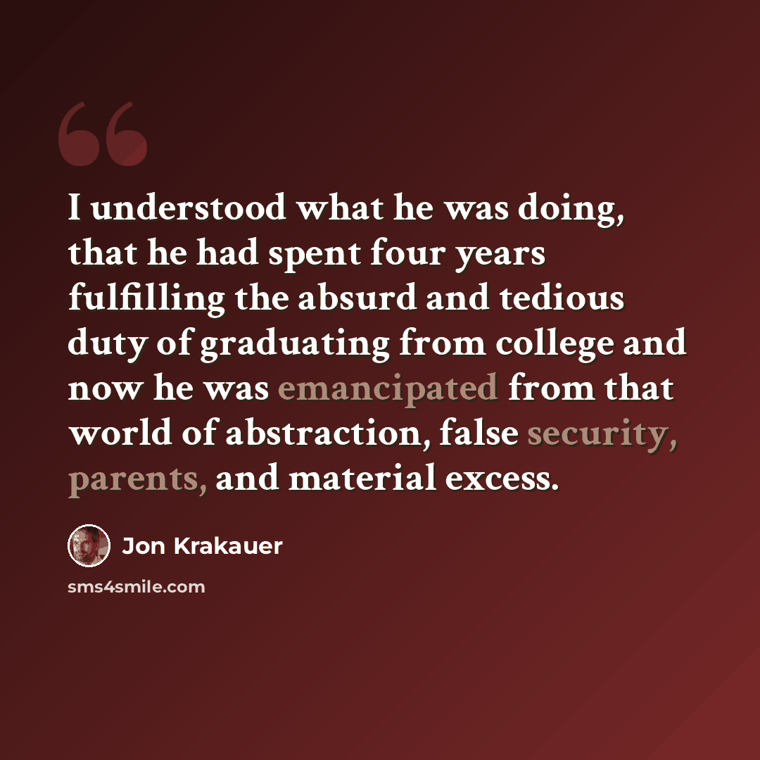 “I understood what he was doing, that he had spent four years fulfilling the absurd and tedious duty of graduating from college and now he was emancipated from that world of abstraction, false security, parents, and material excess.” quote by Jon Krakauer