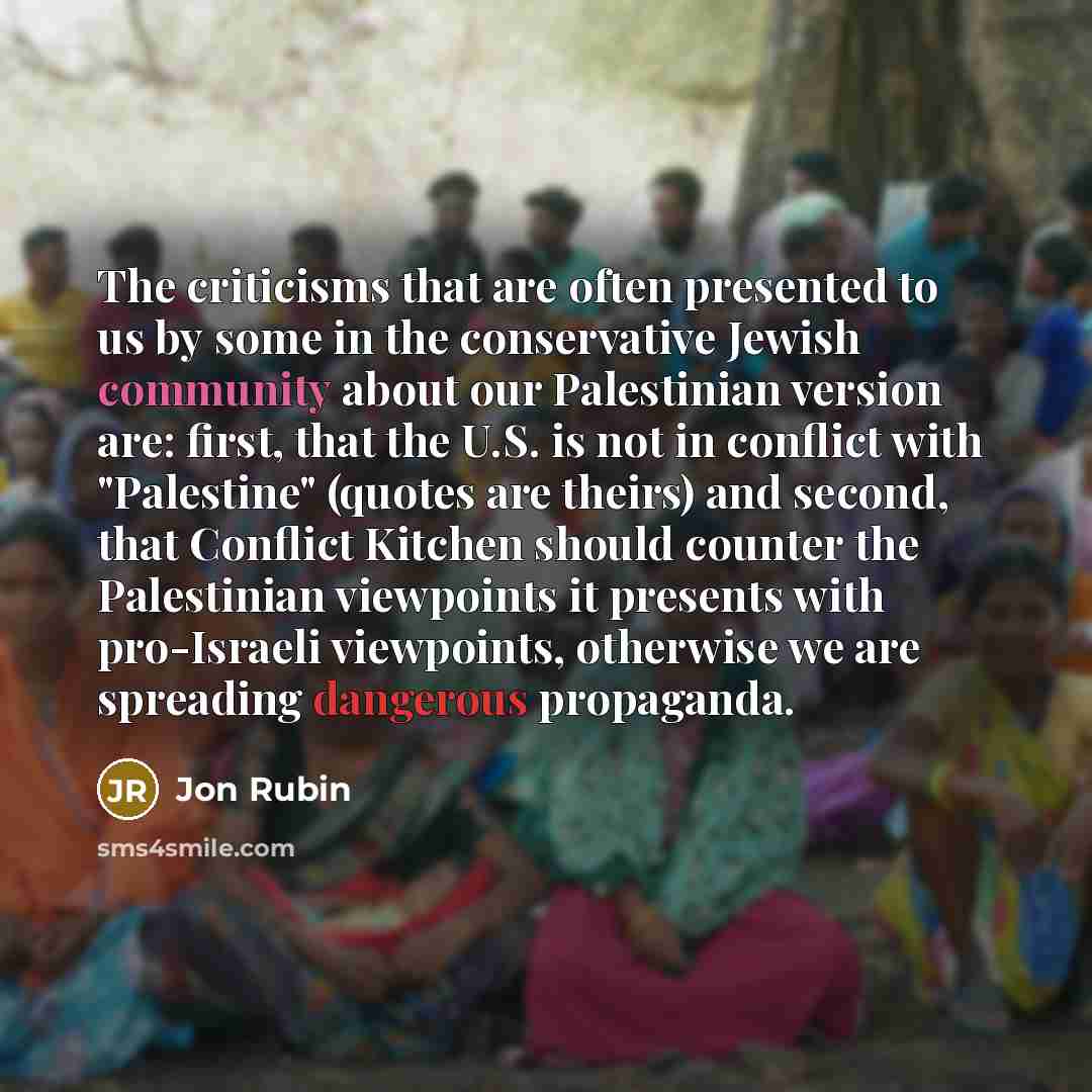 “The criticisms that are often presented to us by some in the conservative Jewish community about our Palestinian version are: first, that the U.S. is not in conflict with "Palestine" (quotes are theirs) and second, that Conflict Kitchen should counter the Palestinian viewpoints it presents with…” quote by Jon Rubin