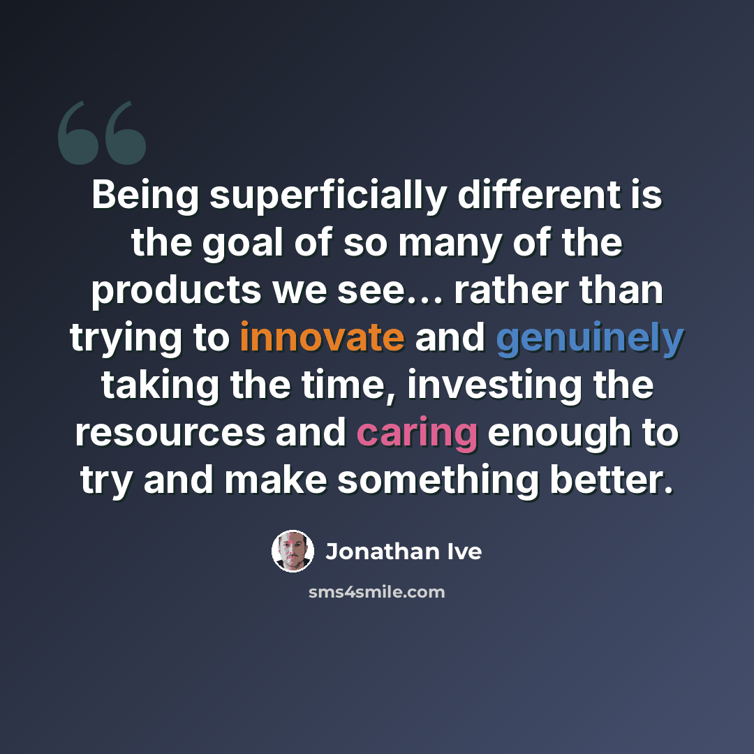 “Being superficially different is the goal of so many of the products we see... rather than trying to innovate and genuinely taking the time, investing the resources and caring enough to try and make something better.” quote by Jonathan Ive