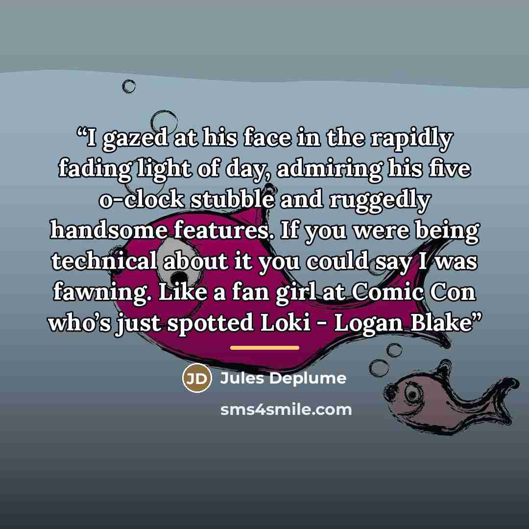 “I gazed at his face in the rapidly fading light of day, admiring his five o-clock stubble and ruggedly handsome features. If you were being technical about it you could say I was fawning. Like a fan girl at Comic Con who’s just spotted Loki - Logan Blake” quote by Jules Deplume