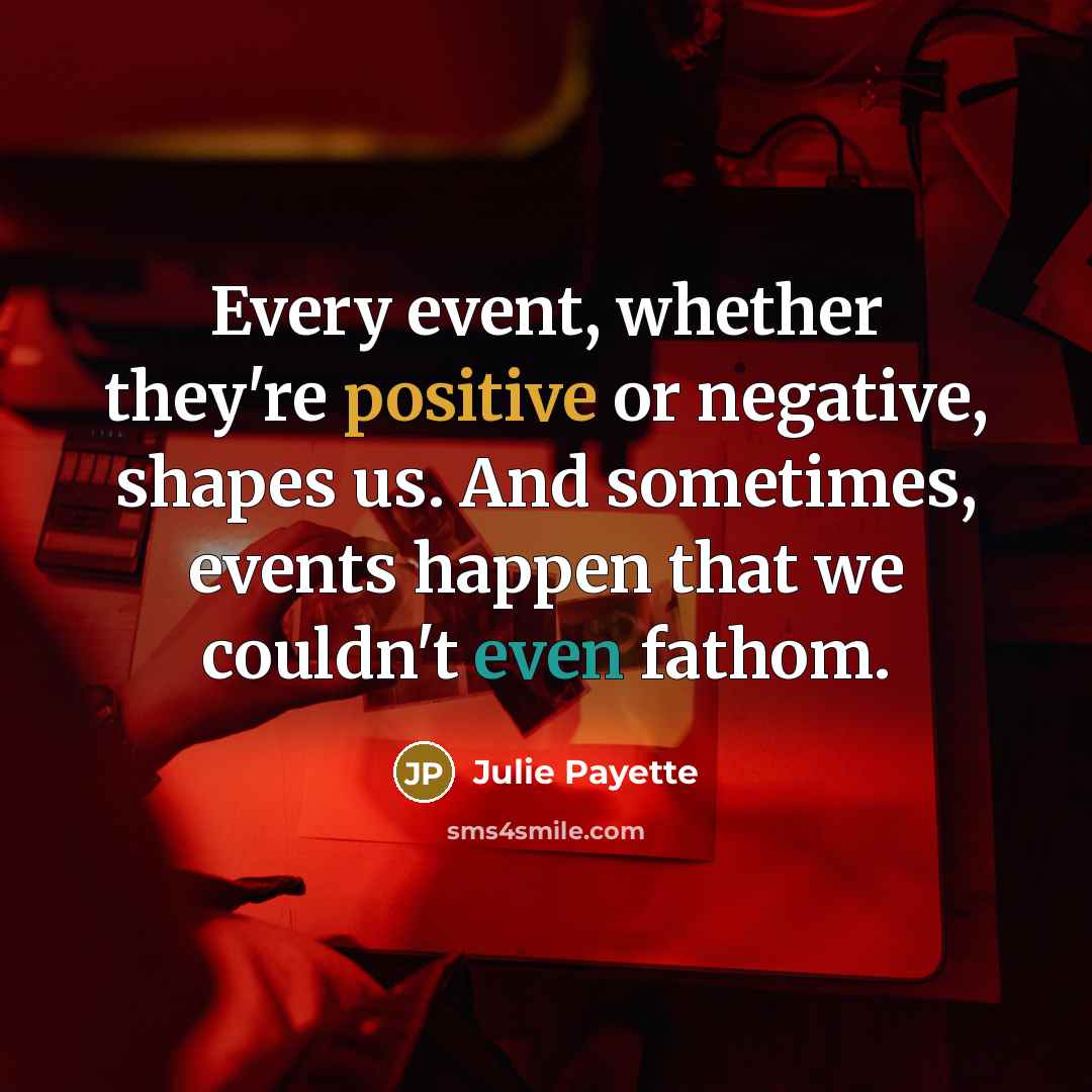 “Every event, whether they're positive or negative, shapes us. And sometimes, events happen that we couldn't even fathom.” quote by Julie Payette