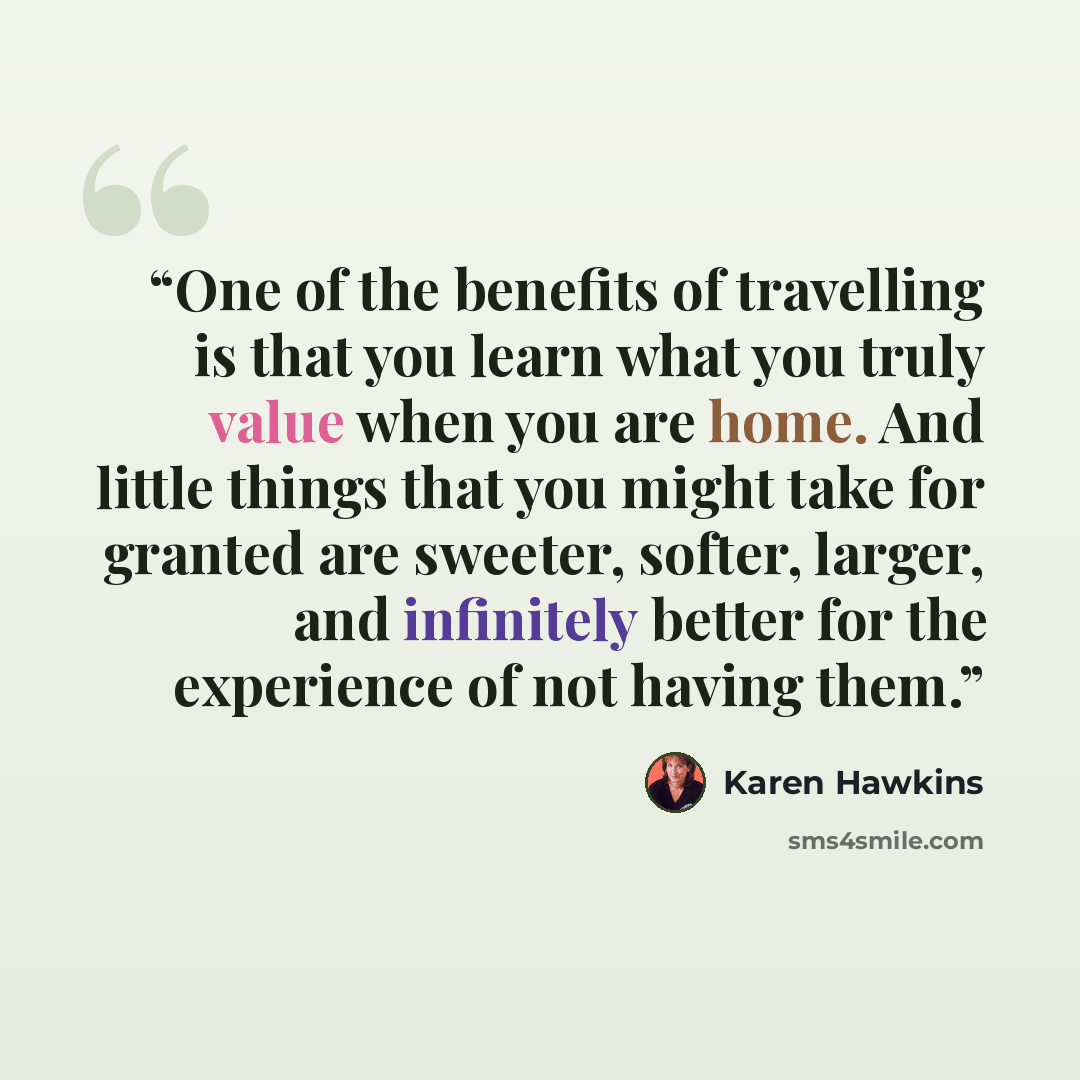 “One of the benefits of travelling is that you learn what you truly value when you are home. And little things that you might take for granted are sweeter, softer, larger, and infinitely better for the experience of not having them.” quote by Karen Hawkins