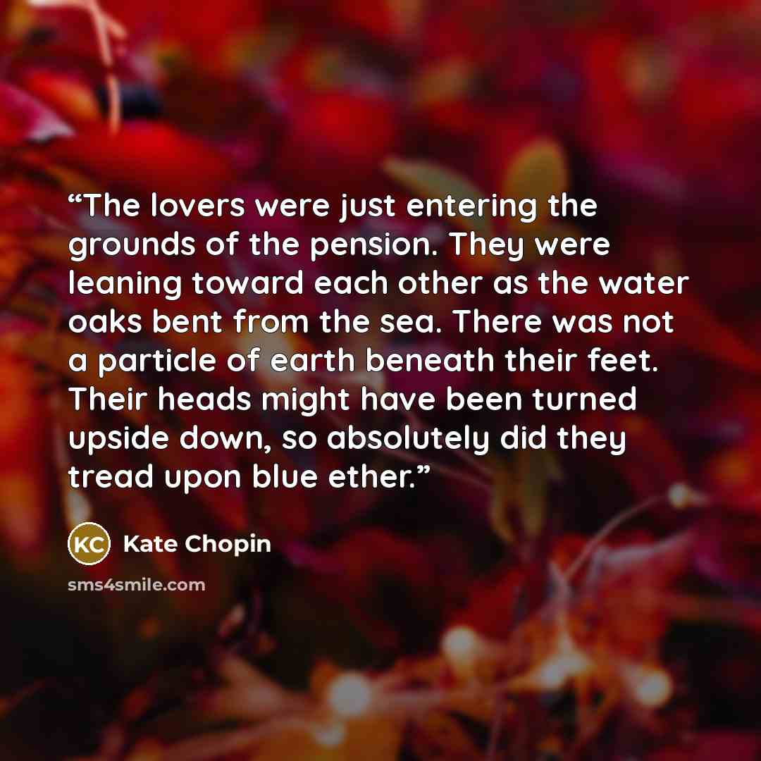 “The lovers were just entering the grounds of the pension. They were leaning toward each other as the water oaks bent from the sea. There was not a particle of earth beneath their feet. Their heads might have been turned upside down, so absolutely did they tread upon blue ether.” quote by Kate Chopin