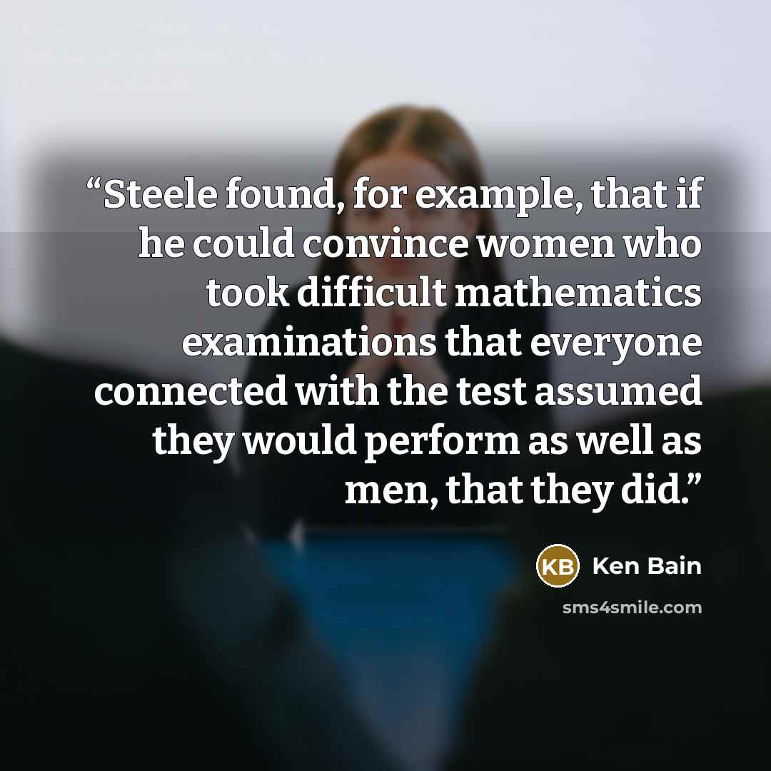 “Steele found, for example, that if he could convince women who took difficult mathematics examinations that everyone connected with the test assumed they would perform as well as men, that they did.” quote by Ken Bain