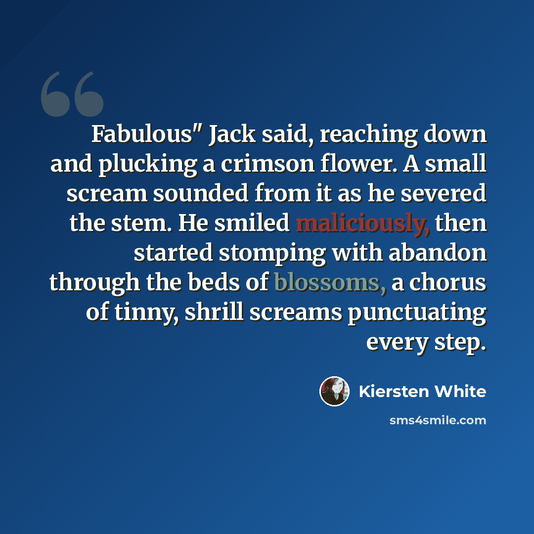 “Fabulous" Jack said, reaching down and plucking a crimson flower. A small scream sounded from it as he severed the stem. He smiled maliciously, then started stomping with abandon through the beds of blossoms, a chorus of tinny, shrill screams punctuating every step.” quote by Kiersten White