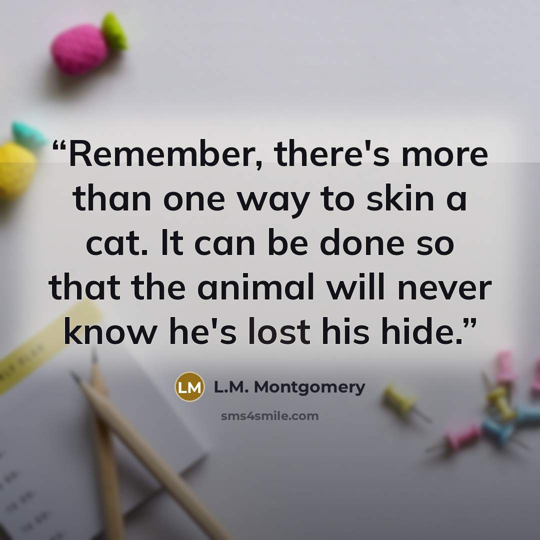“Remember, there's more than one way to skin a cat. It can be done so that the animal will never know he's lost his hide.” quote by L.M. Montgomery
