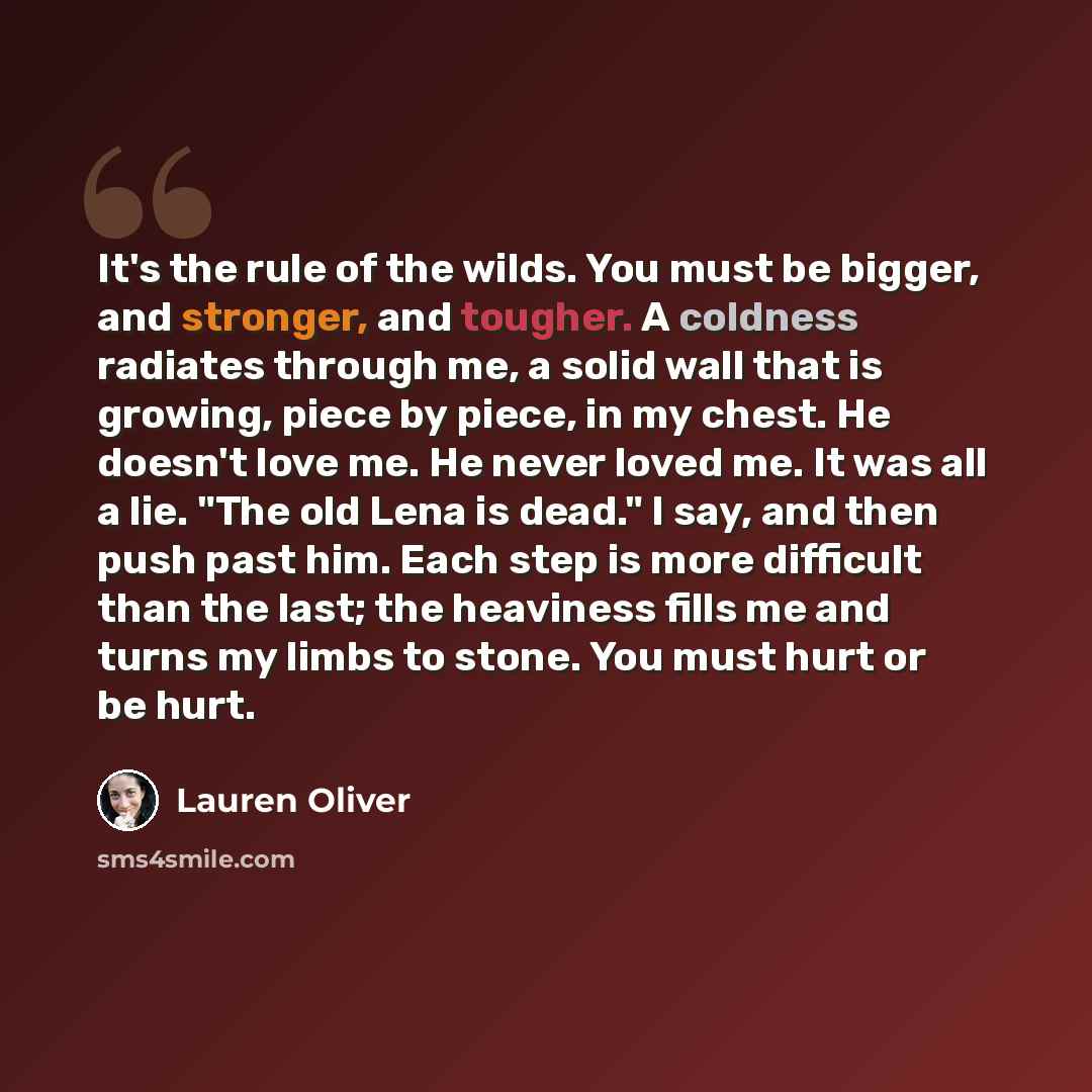 “It's the rule of the wilds. You must be bigger, and stronger, and tougher. A coldness radiates through me, a solid wall that is growing, piece by piece, in my chest. He doesn't love me. He never loved me. It was all a lie. "The old Lena is dead." I say, and then push past him. Each step is more…” quote by Lauren Oliver